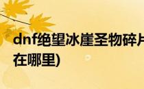 dnf绝望冰崖圣物碎片怎么获得(dnf绝望冰崖在哪里)