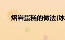 熔岩蛋糕的做法(冰山熔岩蛋糕的做法)