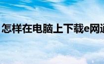 怎样在电脑上下载e网通(e网怎么下载电脑上)