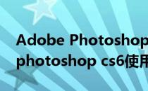 Adobe Photoshop CS6 新手教程(adobe photoshop cs6使用教程)