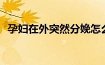 孕妇在外突然分娩怎么办(孕妇在外面分娩)
