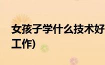 女孩子学什么技术好(女孩子学什么技术好找工作)