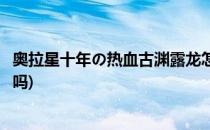 奥拉星十年の热血古渊露龙怎么得(奥拉星古渊露龙值得培养吗)