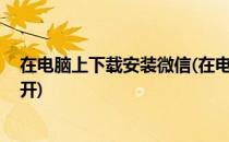 在电脑上下载安装微信(在电脑上下载安装微信,为什么打不开)