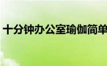 十分钟办公室瑜伽简单易学(办公室瑜伽技巧)