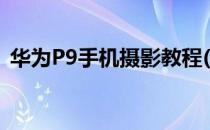 华为P9手机摄影教程(华为p9手机摄影教程)