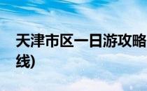 天津市区一日游攻略(天津市区一日游攻略路线)