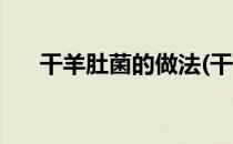 干羊肚菌的做法(干羊肚菌的泡发方法)