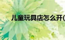 儿童玩具店怎么开(儿童玩具店赚钱吗)