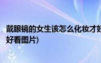 戴眼镜的女生该怎么化妆才好看(戴眼镜的女生该怎么化妆才好看图片)