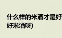 什么样的米酒才是好米酒(什么样的米酒才是好米酒呀)