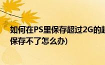 如何在PS里保存超过2G的超大源文件(ps文件太大超出2G保存不了怎么办)