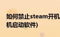 如何禁止steam开机启动(如何禁止steam开机启动软件)