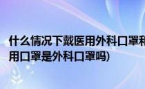 什么情况下戴医用外科口罩和一次性医用口罩(一次性使用医用口罩是外科口罩吗)