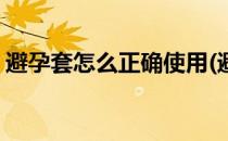 避孕套怎么正确使用(避孕套的正确使用方法)