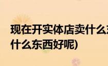 现在开实体店卖什么东西好(现在开实体店,卖什么东西好呢)