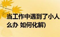 当工作中遇到了小人怎么办(工作中遇小人怎么办 如何化解)