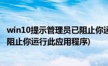 win10提示管理员已阻止你运行此应用(win10提示管理员已阻止你运行此应用程序)