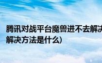 腾讯对战平台魔兽进不去解决方法(腾讯对战平台魔兽进不去解决方法是什么)