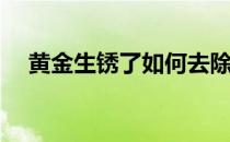 黄金生锈了如何去除呢(怎么去除黄金锈)