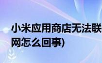 小米应用商店无法联网(小米应用商店无法联网怎么回事)