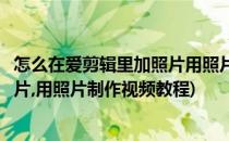 怎么在爱剪辑里加照片用照片制作视频(怎么在爱剪辑里加照片,用照片制作视频教程)