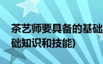 茶艺师要具备的基础知识(茶艺师要具备的基础知识和技能)