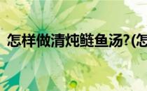 怎样做清炖鲢鱼汤?(怎样做清炖鲢鱼汤好吃)