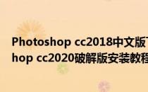 Photoshop cc2018中文版下载安装激活图文教程(photoshop cc2020破解版安装教程)