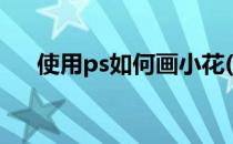 使用ps如何画小花(使用ps如何画小花)