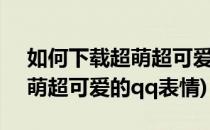 如何下载超萌超可爱的QQ表情(如何下载超萌超可爱的qq表情)