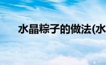 水晶粽子的做法(水晶粽子的做法摩尔)
