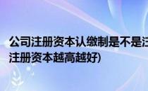 公司注册资本认缴制是不是注册资本越高越好(认缴制下公司注册资本越高越好)