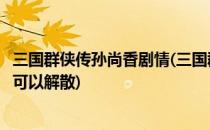 三国群侠传孙尚香剧情(三国群侠传孙尚香剧情和貂蝉那个不可以解散)