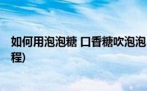 如何用泡泡糖 口香糖吹泡泡(如何用泡泡糖 口香糖吹泡泡教程)