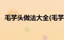 毛芋头做法大全(毛芋头做法大全家常窍门)