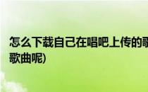 怎么下载自己在唱吧上传的歌曲(怎么下载自己在唱吧上传的歌曲呢)