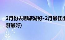 2月份去哪旅游好-2月最佳出游目的地推荐(2月份去哪里旅游最好)