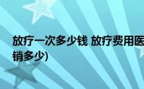 放疗一次多少钱 放疗费用医保报销吗(放疗的费用医保能报销多少)