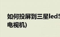 如何投屏到三星led55(如何投屏到三星智能电视机)
