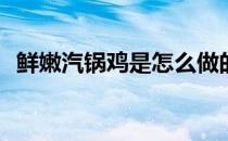 鲜嫩汽锅鸡是怎么做的(汽锅鸡的制作方法)