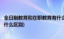 全日制教育和在职教育有什么区别(全日制教育与在职教育有什么区别)