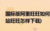 国际版阿里旺旺如何下载安装(阿里巴巴国际站旺旺怎样下载)