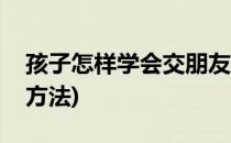 孩子怎样学会交朋友(孩子怎样学会交朋友的方法)