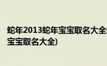 蛇年2013蛇年宝宝取名大全蛇年宝宝起名大全(2013年属蛇宝宝取名大全)