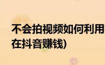 不会拍视频如何利用抖音赚钱(不拍视频怎么在抖音赚钱)