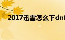 2017迅雷怎么下dnf(最新迅雷怎么下载)