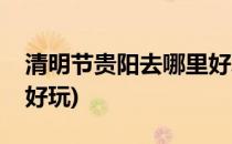 清明节贵阳去哪里好玩(清明节贵阳周边哪里好玩)