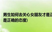 男生如何去关心女朋友才是正确的(男生如何去关心女朋友才是正确的态度)