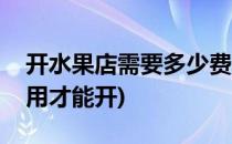 开水果店需要多少费用(开水果店需要多少费用才能开)